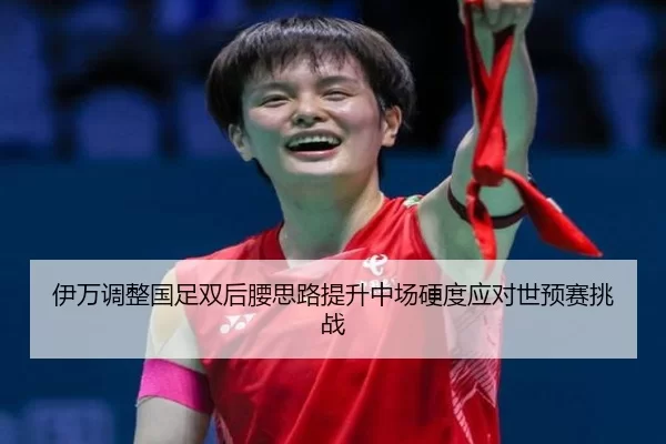 伊万调整国足双后腰思路提升中场硬度应对世预赛挑战